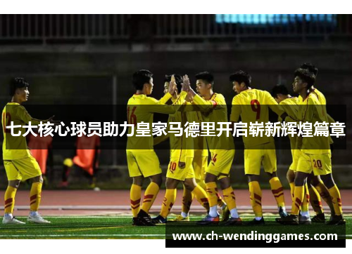 七大核心球员助力皇家马德里开启崭新辉煌篇章