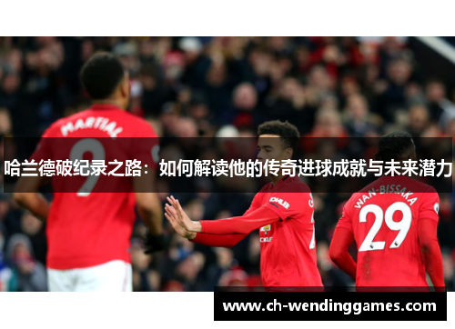 哈兰德破纪录之路：如何解读他的传奇进球成就与未来潜力