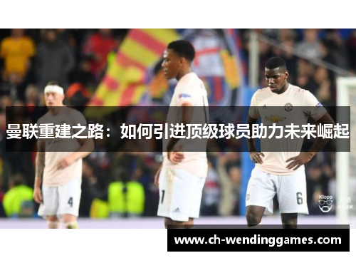 曼联重建之路：如何引进顶级球员助力未来崛起
