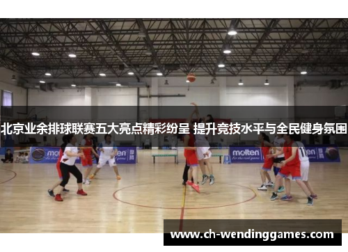 北京业余排球联赛五大亮点精彩纷呈 提升竞技水平与全民健身氛围