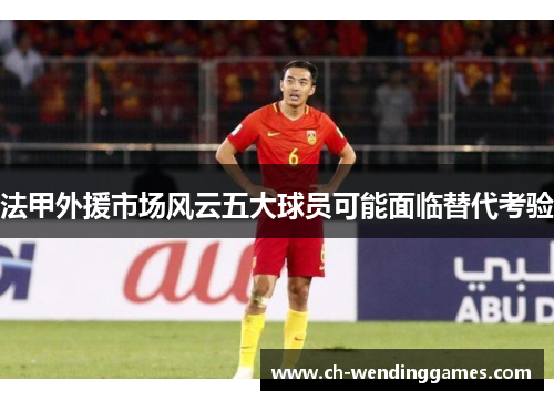 法甲外援市场风云五大球员可能面临替代考验
