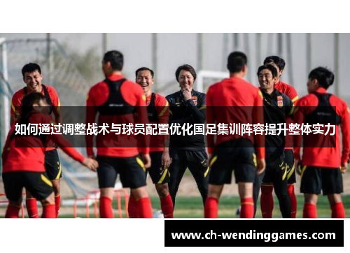 如何通过调整战术与球员配置优化国足集训阵容提升整体实力