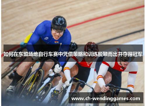 如何在东盟场地自行车赛中凭借策略和训练脱颖而出并夺得冠军