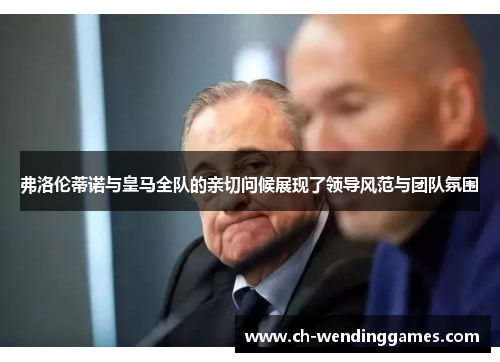 弗洛伦蒂诺与皇马全队的亲切问候展现了领导风范与团队氛围