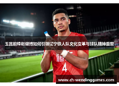 玉昆前锋赵健博如何引领辽宁铁人队文化变革与球队精神重塑