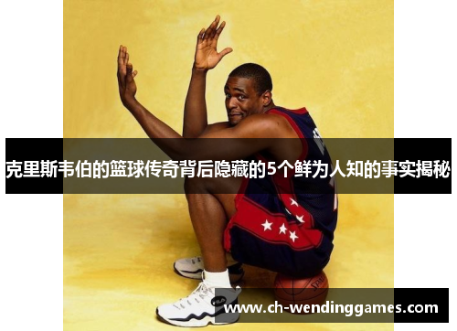 克里斯韦伯的篮球传奇背后隐藏的5个鲜为人知的事实揭秘