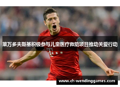 莱万多夫斯基积极参与儿童医疗救助项目推动关爱行动