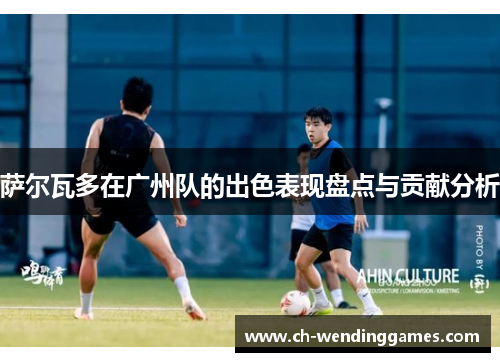 萨尔瓦多在广州队的出色表现盘点与贡献分析
