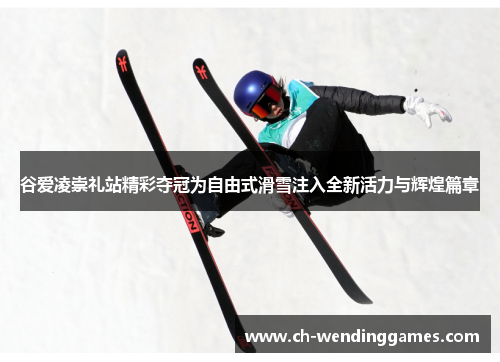 谷爱凌崇礼站精彩夺冠为自由式滑雪注入全新活力与辉煌篇章 谷爱凌崇礼站精彩夺冠为自由式滑雪注入全新活力与辉煌篇章
