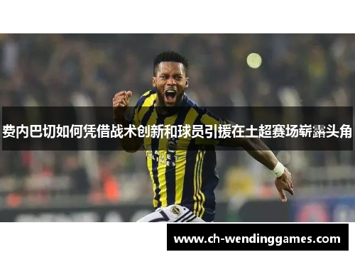 费内巴切如何凭借战术创新和球员引援在土超赛场崭露头角