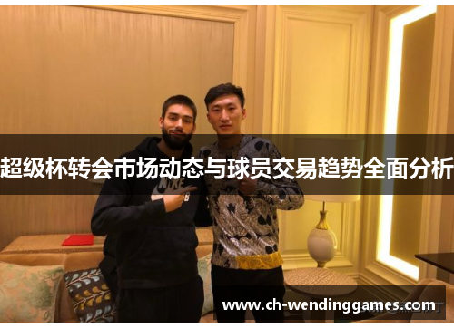 超级杯转会市场动态与球员交易趋势全面分析 超级杯转会市场动态与球员交易趋势全面分析