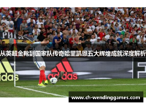 从英超金靴到国家队传奇哈里凯恩五大辉煌成就深度解析 从英超金靴到国家队传奇哈里凯恩五大辉煌成就深度解析