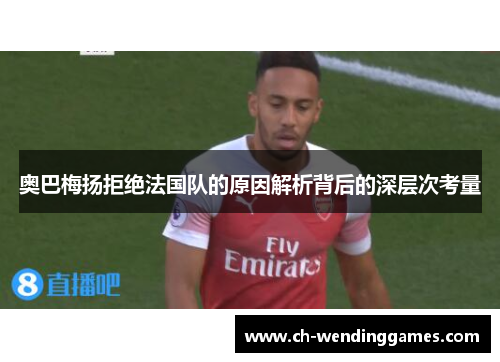 奥巴梅扬拒绝法国队的原因解析背后的深层次考量 奥巴梅扬拒绝法国队的原因解析背后的深层次考量