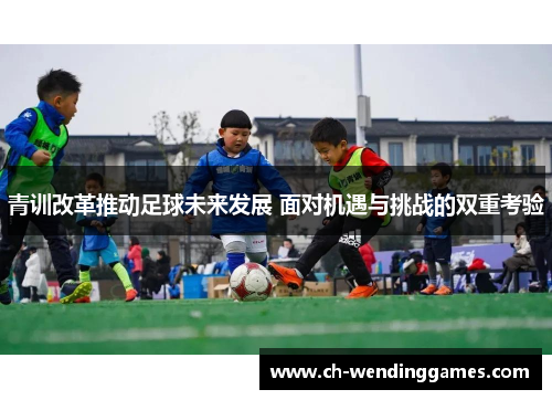 青训改革推动足球未来发展 面对机遇与挑战的双重考验