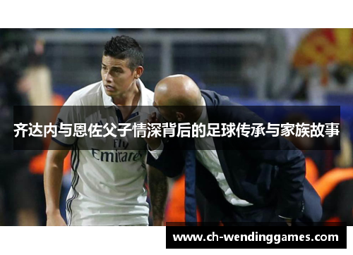 齐达内与恩佐父子情深背后的足球传承与家族故事