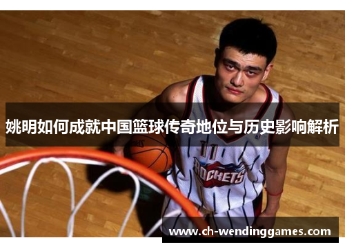 姚明如何成就中国篮球传奇地位与历史影响解析