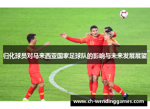 归化球员对马来西亚国家足球队的影响与未来发展展望
