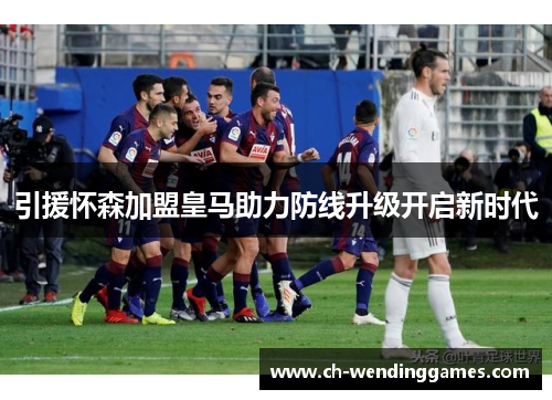 引援怀森加盟皇马助力防线升级开启新时代