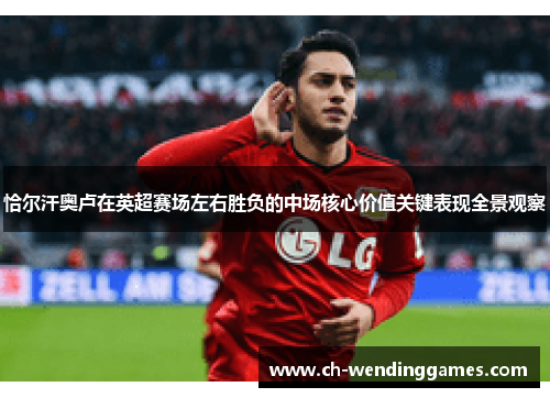 恰尔汗奥卢在英超赛场左右胜负的中场核心价值关键表现全景观察