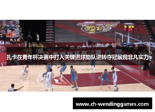 扎卡在青年杯决赛中打入关键进球助队逆转夺冠展现非凡实力