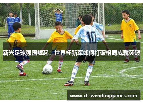 新兴足球强国崛起：世界杯新军如何打破格局成就突破