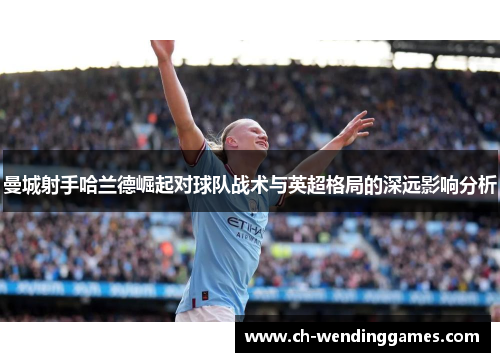曼城射手哈兰德崛起对球队战术与英超格局的深远影响分析 曼城射手哈兰德崛起对球队战术与英超格局的深远影响分析