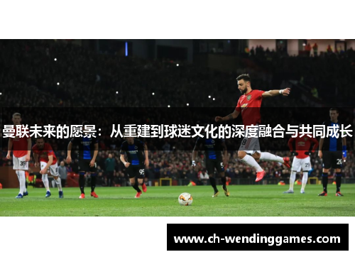 曼联未来的愿景：从重建到球迷文化的深度融合与共同成长