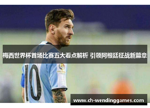 梅西世界杯首场比赛五大看点解析 引领阿根廷征战新篇章