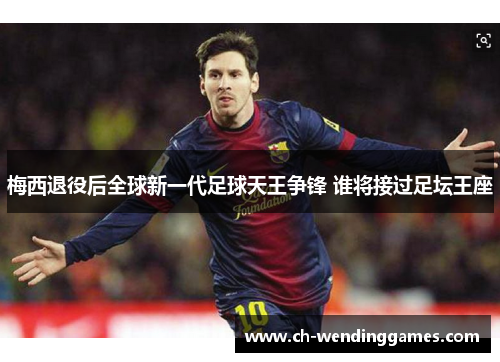 梅西退役后全球新一代足球天王争锋 谁将接过足坛王座
