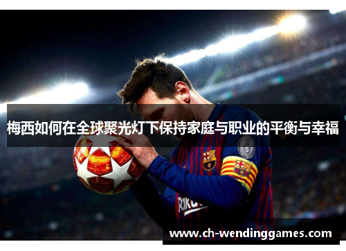 梅西如何在全球聚光灯下保持家庭与职业的平衡与幸福 梅西如何在全球聚光灯下保持家庭与职业的平衡与幸福