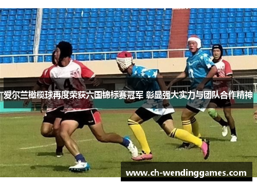 爱尔兰橄榄球再度荣获六国锦标赛冠军 彰显强大实力与团队合作精神