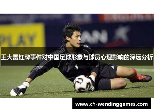 王大雷红牌事件对中国足球形象与球员心理影响的深远分析